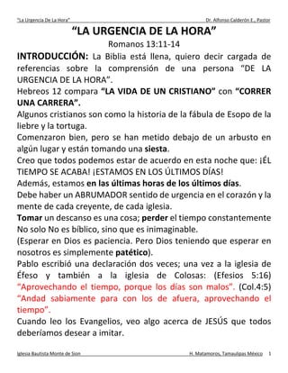 “La Urgencia De La Hora” Dr. Alfonso Calderón E., Pastor
Iglesia Bautista Monte de Sion H. Matamoros, Tamaulipas México 1
“LA URGENCIA DE LA HORA”
Romanos 13:11-14
INTRODUCCIÓN: La Biblia está llena, quiero decir cargada de
referencias sobre la comprensión de una persona “DE LA
URGENCIA DE LA HORA”.
Hebreos 12 compara “LA VIDA DE UN CRISTIANO” con “CORRER
UNA CARRERA”.
Algunos cristianos son como la historia de la fábula de Esopo de la
liebre y la tortuga.
Comenzaron bien, pero se han metido debajo de un arbusto en
algún lugar y están tomando una siesta.
Creo que todos podemos estar de acuerdo en esta noche que: ¡ÉL
TIEMPO SE ACABA! ¡ESTAMOS EN LOS ÚLTIMOS DÍAS!
Además, estamos en las últimas horas de los últimos días.
Debe haber un ABRUMADOR sentido de urgencia en el corazón y la
mente de cada creyente, de cada iglesia.
Tomar un descanso es una cosa; perder el tiempo constantemente
No solo No es bíblico, sino que es inimaginable.
(Esperar en Dios es paciencia. Pero Dios teniendo que esperar en
nosotros es simplemente patético).
Pablo escribió una declaración dos veces; una vez a la iglesia de
Éfeso y también a la iglesia de Colosas: (Efesios 5:16)
“Aprovechando el tiempo, porque los días son malos”. (Col.4:5)
“Andad sabiamente para con los de afuera, aprovechando el
tiempo”.
Cuando leo los Evangelios, veo algo acerca de JESÚS que todos
deberíamos desear a imitar.
 