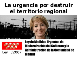 La urgencia por destruir el territorio regional Ley de Medidas Urgentes de Modernización del Gobierno y la Administración de la Comunidad de Madrid Ley 1/2007 