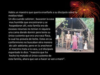 Había un maestro que quería enseñarle a su discípulo sobre la mediocridad: Un día cuando salieron ; buscaron la casa  mas humilde que encontraron y se  hospedaron allí, esta familia era de  escasos recursos no tenían ni siquiera  una cama donde dormir pero tenia su  único sustento que era una vaca flaca,  la cual los proveía de leche. Estos en su  conformismo no buscaban otra manera  de salir adelante; pero en la anochecer  el maestro mata a la vaca, y el discípulo  espantado le dice: “maestro que ha  hecho ha matado al único sustento de  esta familia, ahora que van a hacer se van a morir”. 