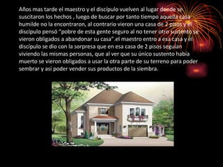 Años mas tarde el maestro y el discípulo vuelven al lugar donde se suscitaron los hechos , luego de buscar por tanto tiempo aquella casa humilde no la encontraron, al contrario vieron una casa de 2 pisos y el discípulo pensó “pobre de esta gente seguro al no tener otro sustento se vieron obligados a abandonar su casa”.el maestro entro a esa casa y el discípulo se dio con la sorpresa que en esa casa de 2 pisos seguían viviendo las mismas personas, que al ver que su único sustento había muerto se vieron obligados a usar la otra parte de su terreno para poder sembrar y así poder vender sus productos de la siembra. 