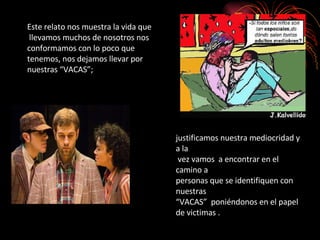 Este relato nos muestra la vida que  llevamos muchos de nosotros nos  conformamos con lo poco que  tenemos, nos dejamos llevar por  nuestras “VACAS”; justificamos nuestra mediocridad y a la  vez vamos  a encontrar en el camino a  personas que se identifiquen con nuestras  “VACAS”  poniéndonos en el papel  de victimas . 