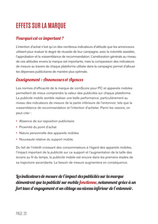 PAGE 20
EFFETS SUR LA MARQUE
Pourquoi est-ce important ?
L’intention d’achat n’est qu’un des nombreux indicateurs d’attitude que les annonceurs
utilisent pour évaluer le degré de réussite de leur campagne, avec la notoriété assistée,
l’approbation et la vraisemblance de recommandation. L’amélioration générale au niveau
de ces attitudes envers la marque est importante, mais la comparaison des indicateurs
de mesure au travers de chaque plateforme utilisée dans la campagne permet d’allouer
les dépenses publicitaires de manière plus optimale.
Enseignement : Annonceurs et Agences
Les normes d’efficacité de la marque de comScore pour PC et appareils mobiles
permettent de mieux comprendre la valeur des publicités sur chaque plateforme.
La publicité mobile semble réaliser une belle performance, particulièrement au
niveau des indicateurs de mesure de la partie inférieure de l’entonnoir, tels que la
vraisemblance de recommandation et l’intention d’acheter. Parmi les raisons, on
peut citer :
•	 Absence de sur-exposition publicitaire
•	 Proximité du point d’achat
•	 Nature personnelle des appareils mobiles
•	 Nouveauté relative du support mobile.
Du fait de l’intérêt croissant des consommateurs à l’égard des appareils mobiles,
l’impact important de la publicité sur ce support et l’augmentation de la taille des
écrans au fil du temps, la publicité mobile est encore dans les premiers stades de
sa trajectoire ascendante. Le besoin de mesure augmentera en conséquence.
Les indicateurs de mesure de l’impact des publicités sur la marque
démontrent que la publicité sur mobile fonctionne, notamment grâce à un
fort taux d’engagement et un ciblage au niveau inférieur de l’entonnoir.
 