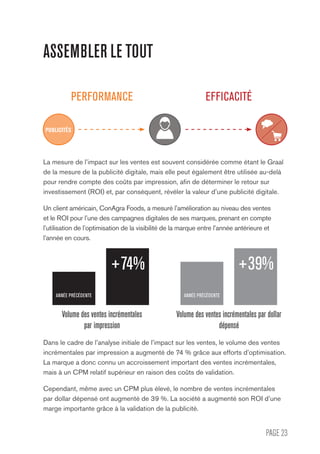 PAGE 23
ASSEMBLER LE TOUT
PERFORMANCE EFFICACITÉ
La mesure de l’impact sur les ventes est souvent considérée comme étant le Graal
de la mesure de la publicité digitale, mais elle peut également être utilisée au-delà
pour rendre compte des coûts par impression, afin de déterminer le retour sur
investissement (ROI) et, par conséquent, révéler la valeur d’une publicité digitale.
Un client américain, ConAgra Foods, a mesuré l’amélioration au niveau des ventes
et le ROI pour l’une des campagnes digitales de ses marques, prenant en compte
l’utilisation de l’optimisation de la visibilité de la marque entre l’année antérieure et
l’année en cours.
Dans le cadre de l’analyse initiale de l’impact sur les ventes, le volume des ventes
incrémentales par impression a augmenté de 74 % grâce aux efforts d’optimisation.
La marque a donc connu un accroissement important des ventes incrémentales,
mais à un CPM relatif supérieur en raison des coûts de validation.
Cependant, même avec un CPM plus élevé, le nombre de ventes incrémentales
par dollar dépensé ont augmenté de 39 %. La société a augmenté son ROI d’une
marge importante grâce à la validation de la publicité.
Volume des ventes incrémentales par dollar
dépensé
ANNÉE PRÉCÉDENTE ANNÉE PRÉCÉDENTE
+74% +39%
Volume des ventes incrémentales
par impression
PUBLICITÉS
 