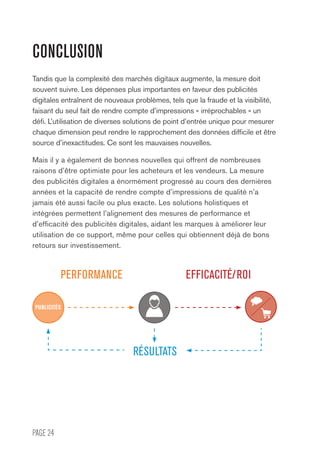 PAGE 24
CONCLUSION
Tandis que la complexité des marchés digitaux augmente, la mesure doit
souvent suivre. Les dépenses plus importantes en faveur des publicités
digitales entraînent de nouveaux problèmes, tels que la fraude et la visibilité,
faisant du seul fait de rendre compte d’impressions « irréprochables » un
défi. L’utilisation de diverses solutions de point d’entrée unique pour mesurer
chaque dimension peut rendre le rapprochement des données difficile et être
source d’inexactitudes. Ce sont les mauvaises nouvelles.
Mais il y a également de bonnes nouvelles qui offrent de nombreuses
raisons d’être optimiste pour les acheteurs et les vendeurs. La mesure
des publicités digitales a énormément progressé au cours des dernières
années et la capacité de rendre compte d’impressions de qualité n’a
jamais été aussi facile ou plus exacte. Les solutions holistiques et
intégrées permettent l’alignement des mesures de performance et
d’efficacité des publicités digitales, aidant les marques à améliorer leur
utilisation de ce support, même pour celles qui obtiennent déjà de bons
retours sur investissement.
PERFORMANCE
RÉSULTATS
EFFICACITÉ/ROI
PUBLICITÉS
 
