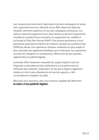 PAGE 25
Les marques pionnières dans l’optimisation de leurs campagnes en temps
réel, augmentant ainsi leur efficacité et leur ROI, obtiennent déjà des
résultats nettement supérieurs à ceux des campagnes antérieures. Les
éditeurs repensant également leurs sites internet se donnent l’opportunité
d’améliorer la qualité de leur inventaire en augmentant leur visibilité et
en limitant le Trafic Non Humain (NHT). Ces actions permettront à leurs
partenaires publicitaires d’obtenir de meilleurs résultats qui justifieront des
CPM plus élevés. Une expérience utilisateur améliorée car plus simple et
plus conviviale sera également bénéfique pour l’internaute, qui augmentera
sa durée de navigation en conséquence, offrant ainsi de plus grandes
opportunités en publicité digitale.
La faculté d’être hautement mesurable du support digital lui permet
d’apporter continuellement des améliorations sur la performance et
l’efficacité des publicités. Cependant, du fait que le digital a également
tendance à être le plus désordonné de tous les supports, il doit
continuellement s’adapter aux défis.
Mais plus nous mesurons, plus nous sommes capables de déterminer
la valeur d’une publicité digitale.
 