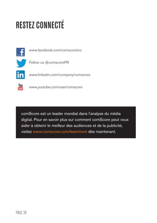 PAGE 26
www.facebook.com/comscoreinc
Follow us @comscoreFR
www.linkedin.com/company/comscore
www.youtube.com/user/comscore
comScore est un leader mondial dans l’analyse du média
digital. Pour en savoir plus sur comment comScore peut vous
aider à obtenir le meilleur des audiences et de la publicité,
visitez www.comscore.com/learnmore dès maintenant.
RESTEZ CONNECTÉ
 