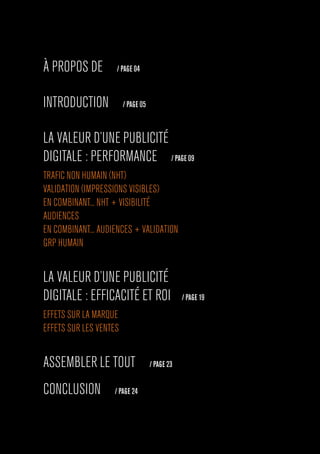 À PROPOS DE / PAGE 04
INTRODUCTION / PAGE 05
LA VALEUR D’UNE PUBLICITÉ
DIGITALE : PERFORMANCE / PAGE 09
TRAFIC NON HUMAIN (NHT)
VALIDATION (IMPRESSIONS VISIBLES)
EN COMBINANT... NHT + VISIBILITÉ
AUDIENCES
EN COMBINANT... AUDIENCES + VALIDATION
GRP HUMAIN
LA VALEUR D’UNE PUBLICITÉ
DIGITALE : EFFICACITÉ ET ROI / PAGE 19
EFFETS SUR LA MARQUE
EFFETS SUR LES VENTES
ASSEMBLER LE TOUT / PAGE 23
CONCLUSION / PAGE 24
 