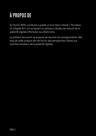 PAGE 4
À PROPOS DE
En février 2015, comScore a publié un livre blanc intitulé « The Value
of a Digital Ad », en se basant sur plusieurs études de mesure de la
publicité digitale effectuées aux États-Unis.
Le présent document se propose de résumer les enseignements clés
tirés de cette analyse afin de fournir des perspectives claires aux
marchés mondiaux de la publicité digitale.
 