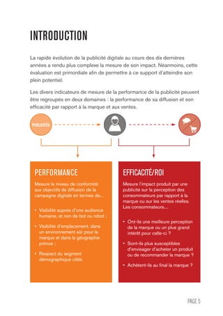 PAGE 5
INTRODUCTION
La rapide évolution de la publicité digitale au cours des dix dernières
années a rendu plus complexe la mesure de son impact. Néanmoins, cette
évaluation est primordiale afin de permettre à ce support d’atteindre son
plein potentiel.
Les divers indicateurs de mesure de la performance de la publicité peuvent
être regroupés en deux domaines : la performance de sa diffusion et son
efficacité par rapport à la marque et aux ventes.
PERFORMANCE
Mesure le niveau de conformité
aux objectifs de diffusion de la
campagne digitale en termes de...
•	 Visibilité auprès d’une audience
humaine, et non de bot ou robot ;
•	 Visibilité d’emplacement, dans
un environnement sûr pour la
marque et dans la géographie
prévue ;
•	 Respect du segment
démographique ciblé.
EFFICACITÉ/ROI
Mesure l’impact produit par une
publicité sur la perception des
consommateurs par rapport à la
marque ou sur les ventes réelles.
Les consommateurs....
•	 Ont-ils une meilleure perception
de la marque ou un plus grand
intérêt pour celle-ci ?
•	 Sont-ils plus susceptibles
d’envisager d’acheter un produit
ou de recommander la marque ?
•	 Achètent-ils au final la marque ?
PUBLICITÉS
 