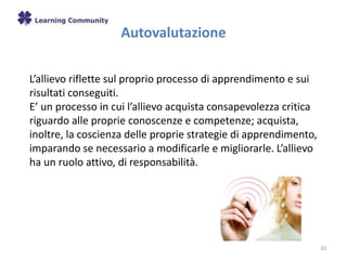 Autovalutazione
10
L’allievo riflette sul proprio processo di apprendimento e sui
risultati conseguiti.
E’ un processo in cui l’allievo acquista consapevolezza critica
riguardo alle proprie conoscenze e competenze; acquista,
inoltre, la coscienza delle proprie strategie di apprendimento,
imparando se necessario a modificarle e migliorarle. L’allievo
ha un ruolo attivo, di responsabilità.
 