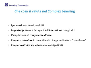 Che cosa si valuta nel Complex Learning
• I processi, non solo i prodotti
• La partecipazione e la capacità di interazione con gli altri
• L’acquisizione di competenze di rete
• Il sapersi orientare in un ambiente di apprendimento “complesso”
• Il saper costruire socialmente nuovi significati
 