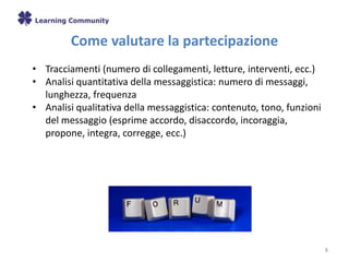 Come valutare la partecipazione
8
• Tracciamenti (numero di collegamenti, letture, interventi, ecc.)
• Analisi quantitativa della messaggistica: numero di messaggi,
lunghezza, frequenza
• Analisi qualitativa della messaggistica: contenuto, tono, funzioni
del messaggio (esprime accordo, disaccordo, incoraggia,
propone, integra, corregge, ecc.)
 