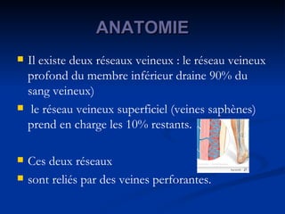 ANATOMIE Il existe deux réseaux veineux : le réseau veineux profond du membre inférieur draine 90% du sang veineux)  le réseau veineux superficiel (veines saphènes) prend en charge les 10% restants.  Ces deux réseaux  sont reliés par des veines perforantes.  