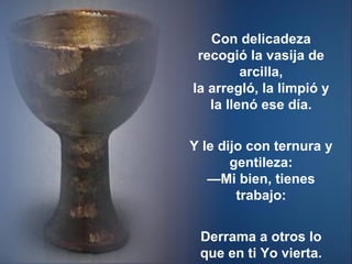 Con delicadeza recogió la vasija de arcilla, la arregló, la limpió y la llenó ese día. Y le dijo con ternura y gentileza: —Mi bien, tienes trabajo: Derrama a otros lo que en ti Yo vierta. 
