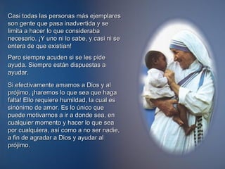 Casi todas las personas más ejemplares son gente que pasa inadvertida y se limita a hacer lo que consideraba necesario. ¡Y uno ni lo sabe, y casi ni se entera de que existían!  Pero siempre acuden si se les pide ayuda. Siempre están dispuestas a ayudar.  Si efectivamente amamos a Dios y al prójimo, ¡haremos lo que sea que haga falta! Ello requiere humildad, la cual es sinónimo de amor. Es lo único que puede motivarnos a ir a donde sea, en cualquier momento y hacer lo que sea por cualquiera, así como a no ser nadie, a fin de agradar a Dios y ayudar al prójimo.    