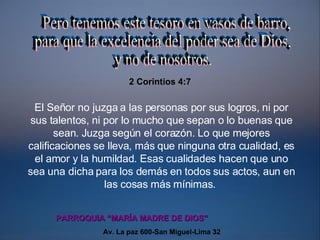 El Señor no juzga a las personas por sus logros, ni por sus talentos, ni por lo mucho que sepan o lo buenas que sean. Juzga según el corazón. Lo que mejores calificaciones se lleva, más que ninguna otra cualidad, es el amor y la humildad. Esas cualidades hacen que uno sea una dicha para los demás en todos sus actos, aun en las cosas más mínimas.   Pero tenemos este tesoro en vasos de barro,  para que la excelencia del poder sea de Dios, y no de nosotros. 2 Corintios 4:7 Av. La paz 600-San Miguel-Lima 32 PARROQUIA “MARÍA MADRE DE DIOS”  