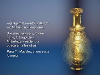 — ¡Elígeme! —gritó la de oro—. Mi brillo no tiene igual. Soy muy valiosa y, lo que hago, lo hago bien. Mi belleza y esplendor opacarán a las otras. Para Ti, Maestro, el oro sería lo mejor.  