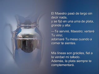 El Maestro pasó de largo sin decir nada, y se fijó en una urna de plata, grande y alta: — Te serviré, Maestro; verteré Tu vino; adornaré Tu mesa cuando a comer te sientes. Mis líneas son gráciles, fiel a la verdad mi tallado. Además, la plata siempre te complementará. 