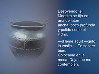 Desoyendo, el Maestro se fijó en una de latón ancha, poco profunda y pulida como el vidrio. — ¡Heme aquí! —gritó la vasija—. Te serviré bien. Colócame en la mesa. Deja que me contemplen. 