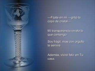 — Fíjate en mí —gritó la copa de cristal—. Mi transparencia revela lo que contengo. Soy frágil, mas con orgullo te serviré. Además, viviré feliz en Tu casa. 