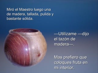 — Utilízame —dijo el tazón de madera—. Mas prefiero que coloques fruta en mi interior.   Miró el Maestro luego una de madera, tallada, pulida y bastante sólida. 