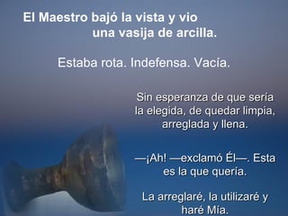 Sin esperanza de que sería la elegida, de quedar limpia, arreglada y llena. — ¡Ah! —exclamó Él—. Esta es la que quería. La arreglaré, la utilizaré y haré Mía. El Maestro bajó la vista y vio  una vasija de arcilla. Estaba rota. Indefensa. Vacía. 