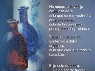 No necesito la vasija orgullosa de sí, ni la que es muy estrecha para el estante, ni la de boca grande, poco profunda y ruidosa. Tampoco la que su contenido exhiba orgullosa, ni la que cree que todo lo hace bien. Elijo esta de barro.  La dotaré de fuerza.   