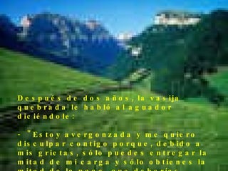 Después de dos años, la vasija quebrada le habló al aguador diciéndole: -  "Estoy avergonzada y me quiero disculpar contigo porque, debido a mis   grietas, sólo puedes entregar la mitad de mi carga y sólo obtienes la mitad de la paga  que deberías recibir."  