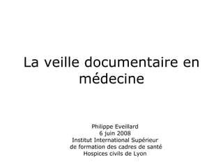 La veille documentaire en médecine Philippe Eveillard 6 juin 2008 Institut International Supérieur  de formation des cadres de santé Hospices civils de Lyon 