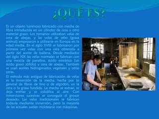 Es un objeto luminoso fabricado con mecha de fibra introducida en un cilindro de cera u otro material graso. Los romanos utilizaban velas de cera de abejas, y las velas de sebo (grasa animal) empezaron a utilizarse en Europa en la edad media. En el siglo XVIII se fabricaron por primera vez velas con una cera obtenida a partir del aceite de ballena. Desde mediados del siglo XIX las velas normales se fabrican con una mezcla de parafina, ácido esteárico (un ácido graso sólido) y cera de abejas. También se usan aceites hidrogenados vegetales y otras ceras.  El método más antiguo de fabricación de velas es la inmersión de la mecha, hecha por lo general de fibras de lino o de algodón, en la cera o la grasa fundida. La mecha se extrae, se deja enfriar y se solidifica al aire. Con inmersiones sucesivas se conseguía el grosor deseado. Las velas tradicionales se fabrican todavía mediante inmersión, pero la mayoría de las actuales suelen moldearse con máquinas. 