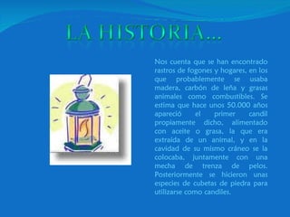 Nos cuenta que se han encontrado rastros de fogones y hogares, en los que probablemente se usaba madera, carbón de leña y grasas animales como combustibles. Se estima que hace unos 50.000 años apareció el primer candil propiamente dicho, alimentado con aceite o grasa, la que era extraída de un animal, y en la cavidad de su mismo cráneo se la colocaba, juntamente con una mecha de trenza de pelos. Posteriormente se hicieron unas especies de cubetas de piedra para utilizarse como candiles. 
