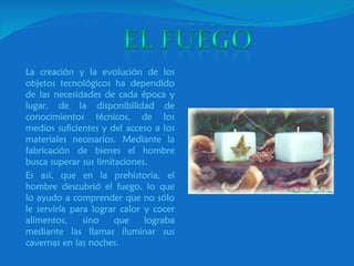 La creación y la evolución de los objetos tecnológicos ha dependido de las necesidades de cada época y lugar, de la disponibilidad de conocimientos técnicos, de los medios suficientes y del acceso a los materiales necesarios. Mediante la fabricación de bienes el hombre busca superar sus limitaciones.  Es así, que en la prehistoria, el hombre descubrió el fuego, lo que lo ayudo a comprender que no sólo le serviría para lograr calor y cocer alimentos, sino que lograba mediante las llamas iluminar sus cavernas en las noches. 