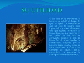 Es así, que en la prehistoria, el hombre descubrió el fuego, lo que lo ayudo a comprender que no sólo le serviría para lograr calor y cocer alimentos, sino que lograba mediante las llamas iluminar sus cavernas en las noches. La luz solar se aprovecha durante el día. La llama fue el primer medio de iluminación utilizado por el hombre desde muchos miles de años anteriores a Cristo; los hombres de aquella época, aprendieron a encender la llama para aclarar las tinieblas.  