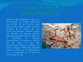 Antes de que existieran el gas y la electricidad, el fuego constituía una fuente de luz esencial para que la vida pudiera seguir su curso después de la puesta del sol. Tanto las pinturas rupestres como los murales de algunas tumbas egipcias muestran que las velas ya se utilizaban en tiempos prehistóricos y, aunque a través de los siglos se han ido produciendo algunos cambios, no existe ninguna diferencia esencial entre las velas que se elaboraban en la antigüedad y las que se hacen hoy en día.  