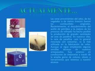 Las ceras provenientes del sebo, de los vegetales o de ciertos insectos fueron los combustibles originales. Recientemente, el descubrimiento del aceite de petróleo y la mejora de los procesos de refinado ha hecho posible la producción de grandes cantidades de cera de parafina. En nuestros días, la cera de parafina –por lo general mezclada con estearina-, es la más utilizada en la fabricación de velas. Aunque se sigue empleando algunas sencillas técnicas de nuestros antepasados, hoy estamos en condiciones de mejorarlas a través de la amplia gama de colores, olores y herramientas que tenemos a nuestro alcance.  