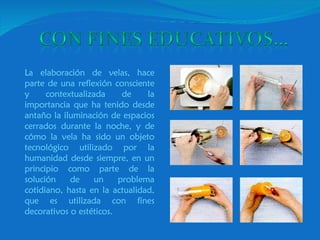 La elaboración de velas, hace parte de una reflexión consciente y contextualizada de la importancia que ha tenido desde antaño la iluminación de espacios cerrados durante la noche, y de cómo la vela ha sido un objeto tecnológico utilizado por la humanidad desde siempre, en un principio como parte de la solución de un problema cotidiano, hasta en la actualidad, que es utilizada con fines decorativos o estéticos. 