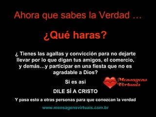 Ahora que sabes la Verdad … ¿Qué haras?   ¿   Tienes las agallas y convicción para no dejarte llevar por lo que digan tus amigos, el comercio, y demás…y participar en una fiesta que no es agradable a Dios? Si es así DILE SÍ A CRISTO Y pasa esto a otras personas para que conozcan la verdad www.mensagensvirtuais.com.br 