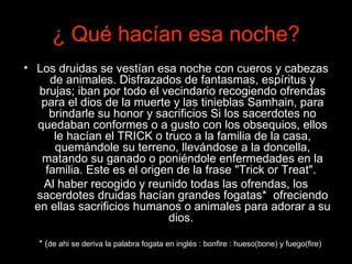 ¿  Qué hacían esa noche? Los druidas se vestían esa noche con cueros y cabezas de animales. Disfrazados de fantasmas, espíritus y brujas; iban por todo el vecindario recogiendo ofrendas para el dios de la muerte y las tinieblas Samhain, para brindarle su honor y sacrificios Si los sacerdotes no quedaban conformes o a gusto con los obsequios, ellos le hacían el TRICK o truco a la familia de la casa, quemándole su terreno, llevándose a la doncella, matando su ganado o poniéndole enfermedades en la familia. Este es el origen de la frase "Trick or Treat".  Al haber recogido y reunido todas las ofrendas, los sacerdotes druidas hacían grandes fogatas*  ofreciendo en ellas sacrificios humanos o animales para adorar a su dios.   * ( de ahi se deriva la palabra fogata en inglés : bonfire : hueso(bone) y fuego(fire) 
