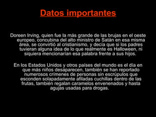 Datos importantes   Doreen Irving, quien fue la más grande de las brujas en el oeste europeo, concubina del alto ministro de Satán en esa misma área, se convirtió al cristianismo, y decía que si los padres tuvieran alguna idea de lo que realmente es Halloween, ni siquiera mencionarían esa palabra frente a sus hijos.     En los Estados Unidos y otros países del mundo es el día en que más niños desaparecen, también se han reportado numerosos crímenes de p ersonas sin escrúpulos que esconden solapadamente afiladas cuchillas dentro de las frutas, también regalan caramelos envenenados y hasta agujas usadas para drogas.   
