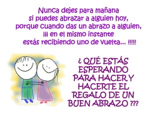 Nunca dejes para mañana  si puedes abrazar a alguien hoy,  porque cuando das un abrazo a alguien,  ¡¡¡ en el mismo instante  estás recibiendo uno de vuelta... !!!!! ¿ QUÉ ESTÁS ESPERANDO PARA HACER Y HACERTE EL REGALO DE UN BUEN ABRAZO ??? 