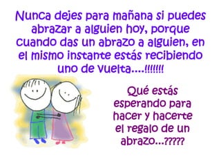 Nunca dejes para mañana si puedes abrazar a alguien hoy, porque cuando das un abrazo a alguien, en el mismo instante estás recibiendo uno de vuelta....!!!!!!! Qué estás esperando para hacer y hacerte el regalo de un abrazo...????? 