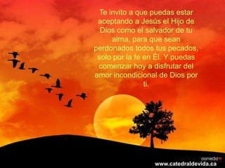 Te invito a que puedas estar
 aceptando a Jesús el Hijo de
  Dios como el salvador de tu
      alma, para que sean
perdonados todos tus pecados,
 solo por la fe en Él. Y puedas
 comenzar hoy a disfrutar del
amor incondicional de Dios por
                ti.




                  www.catedraldevida.ca
 