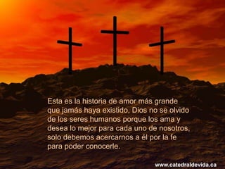 Esta es la historia de amor más grande
que jamás haya existido, Dios no se olvido
de los seres humanos porque los ama y
desea lo mejor para cada uno de nosotros,
solo debemos acercarnos a él por la fe
para poder conocerle.

                               www.catedraldevida.ca
 