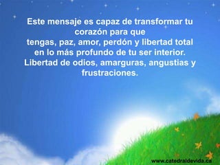 Este mensaje es capaz de transformar tu
            corazón para que
tengas, paz, amor, perdón y libertad total
  en lo más profundo de tu ser interior.
Libertad de odios, amarguras, angustias y
              frustraciones.




                               www.catedraldevida.ca
 