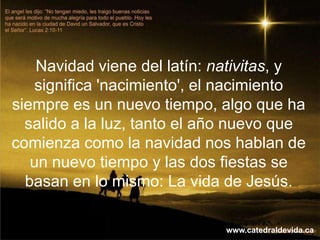Navidad viene del latín: nativitas, y
   significa 'nacimiento', el nacimiento
siempre es un nuevo tiempo, algo que ha
  salido a la luz, tanto el año nuevo que
comienza como la navidad nos hablan de
   un nuevo tiempo y las dos fiestas se
  basan en lo mismo: La vida de Jesús.

                             www.catedraldevida.ca
 