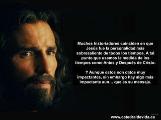 Muchos historiadores coinciden en que
     Jesús fue la personalidad más
 sobresaliente de todos los tiempos. A tal
   punto que usamos la medida de los
tiempos como Antes y Después de Cristo.

     Y Aunque estos son datos muy
 impactantes, sin embargo hay algo más
  impactante aun… que es su mensaje.




                  www.catedraldevida.ca
 