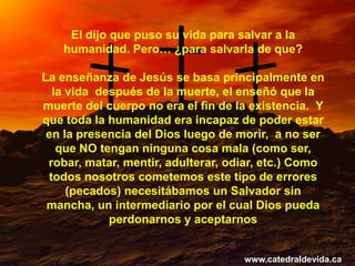 El dijo que puso su vida para salvar a la
   humanidad. Pero… ¿para salvarla de que?

La enseñanza de Jesús se basa principalmente en
  la vida después de la muerte, el enseñó que la
muerte del cuerpo no era el fin de la existencia. Y
que toda la humanidad era incapaz de poder estar
 en la presencia del Dios luego de morir, a no ser
   que NO tengan ninguna cosa mala (como ser,
 robar, matar, mentir, adulterar, odiar, etc.) Como
 todos nosotros cometemos este tipo de errores
     (pecados) necesitábamos un Salvador sin
 mancha, un intermediario por el cual Dios pueda
            perdonarnos y aceptarnos


                                    www.catedraldevida.ca
 
