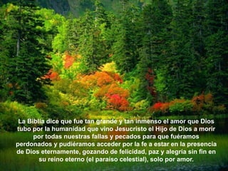 La Biblia dice que fue tan grande y tan inmenso el amor que Dios
tubo por la humanidad que vino Jesucristo el Hijo de Dios a morir
      por todas nuestras fallas y pecados para que fuéramos
perdonados y pudiéramos acceder por la fe a estar en la presencia
de Dios eternamente, gozando de felicidad, paz y alegría sin fin en
        su reino eterno (el paraíso celestial), solo por amor.
 