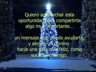 Quiero aprovechar esta oportunidad para compartirte algo muy importante…  un mensaje que puede ayudarte, y abrirte  el camino  hacia una vida más feliz, como sucedió conmigo. Por Esteban Correa   www.luminares.com.ar 