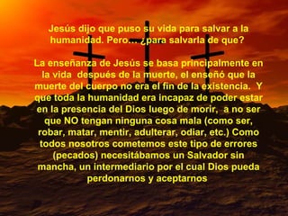 Jesús dijo que puso su vida para salvar a la humanidad. Pero… ¿para salvarla de que?  La enseñanza de Jesús se basa principalmente en la vida  después de la muerte, el enseñó que la muerte del cuerpo no era el fin de la existencia.  Y que toda la humanidad era incapaz de poder estar en la presencia del Dios luego de morir,  a no ser que NO tengan ninguna cosa mala (como ser, robar, matar, mentir, adulterar, odiar, etc.) Como todos nosotros cometemos este tipo de errores (pecados) necesitábamos un Salvador sin mancha, un intermediario por el cual Dios pueda perdonarnos y aceptarnos  